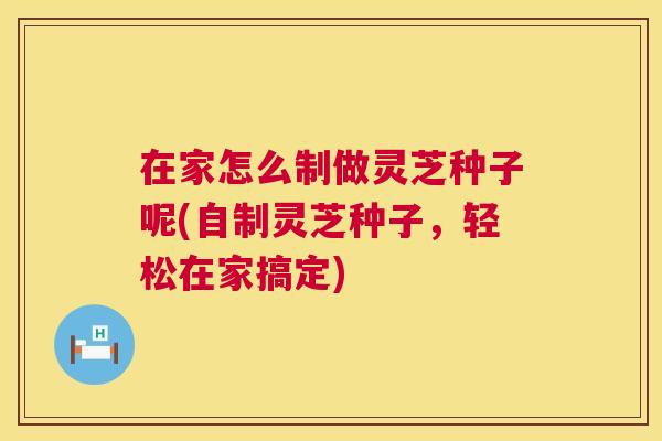 在家怎么制做灵芝种子呢(自制灵芝种子,轻松在家搞定) 在家怎么制做灵芝种子呢(自制灵芝种子,轻松在家搞定)