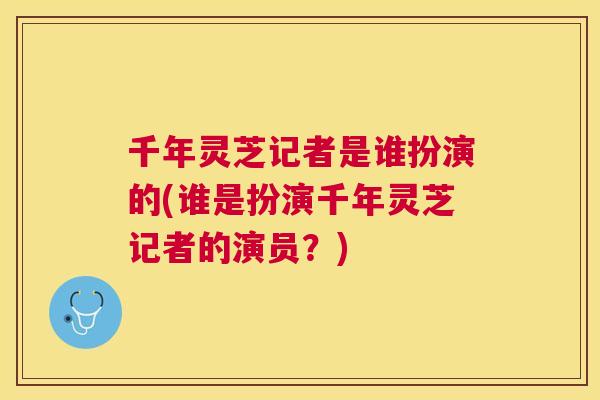 千年灵芝记者是谁扮演的(谁是扮演千年灵芝记者的演员?) 千年灵芝记者是谁扮演的(谁是扮演千年灵芝记者的演员?)