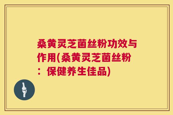 桑黄灵芝菌丝粉功效与作用(桑黄灵芝菌丝粉:保健养生佳品) 桑黄灵芝菌丝粉功效与作用(桑黄灵芝菌丝粉:保健养生佳品)