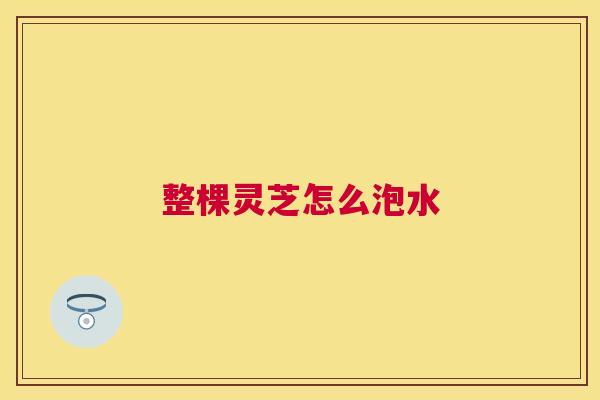 整棵灵芝怎么泡水 整棵灵芝怎么泡水