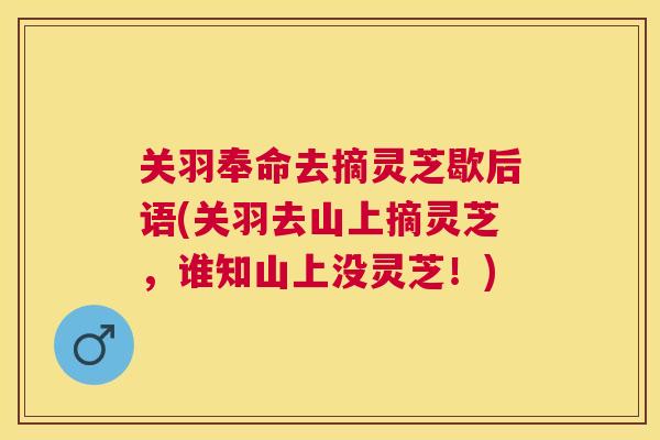 关羽奉命去摘灵芝歇后语(关羽去山上摘灵芝,谁知山上没灵芝!) 关羽奉命去摘灵芝歇后语(关羽去山上摘灵芝,谁知山上没灵芝!)