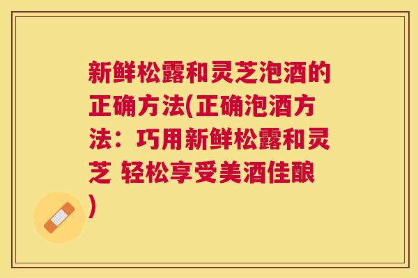新鲜松露和灵芝泡酒的正确方法(正确泡酒方法:巧用新鲜松露和灵芝 轻松享受美酒佳酿) 新鲜松露和灵芝泡酒的正确方法(正确泡酒方法:巧用新鲜松露和灵芝 轻松享受美酒佳酿)