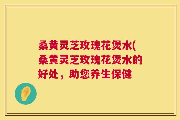 桑黄灵芝玫瑰花煲水(桑黄灵芝玫瑰花煲水的好处,助您养生保健 桑黄灵芝玫瑰花煲水(桑黄灵芝玫瑰花煲水的好处,助您养生保健