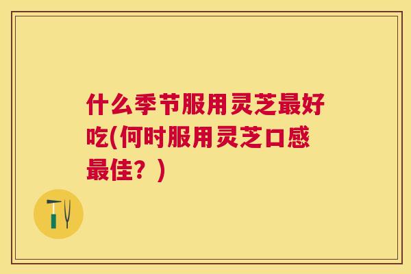 什么季节服用灵芝好吃(何时服用灵芝口感佳?) 什么季节服用灵芝好吃(何时服用灵芝口感佳?)