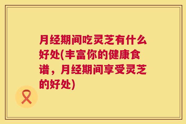期间吃灵芝有什么好处(丰富你的健康食谱，期间享受灵芝的好处)
