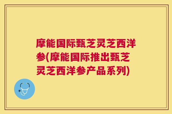 摩能国际甄芝灵芝西洋参(摩能国际推出甄芝灵芝西洋参产品系列) 摩能国际甄芝灵芝西洋参(摩能国际推出甄芝灵芝西洋参产品系列)