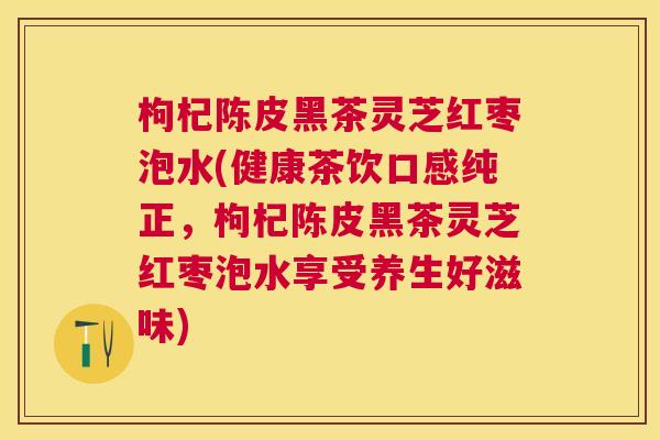 枸杞陈皮黑茶灵芝红枣泡水(健康茶饮口感纯正,枸杞陈皮黑茶灵芝红枣泡水享受养生好滋味) 枸杞陈皮黑茶灵芝红枣泡水(健康茶饮口感纯正,枸杞陈皮黑茶灵芝红枣泡水享受养生好滋味)