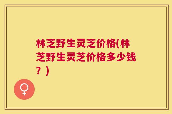 林芝野生灵芝价格(林芝野生灵芝价格多少钱?) 林芝野生灵芝价格(林芝野生灵芝价格多少钱?)