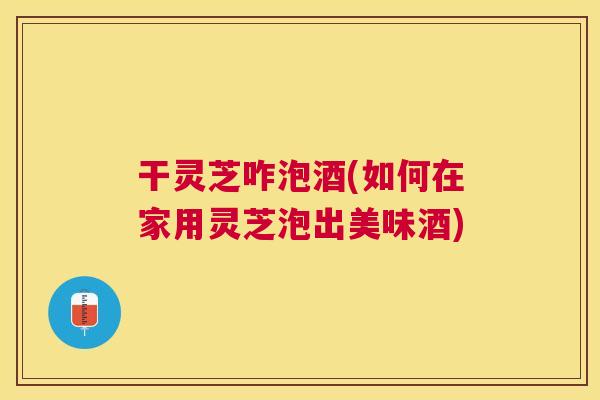 干灵芝咋泡酒(如何在家用灵芝泡出美味酒) 干灵芝咋泡酒(如何在家用灵芝泡出美味酒)