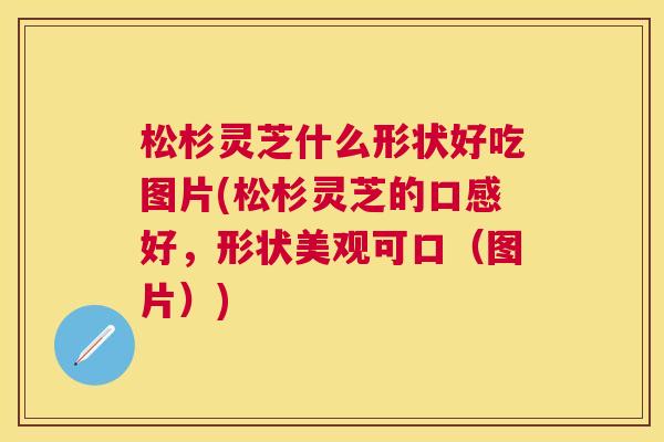 松杉灵芝什么形状好吃图片(松杉灵芝的口感好，形状美观可口（图片）)
