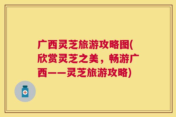 广西灵芝旅游攻略图(欣赏灵芝之美,畅游广西——灵芝旅游攻略) 广西灵芝旅游攻略图(欣赏灵芝之美,畅游广西——灵芝旅游攻略)