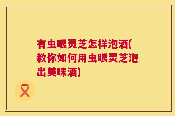 有虫眼灵芝怎样泡酒(教你如何用虫眼灵芝泡出美味酒) 有虫眼灵芝怎样泡酒(教你如何用虫眼灵芝泡出美味酒)