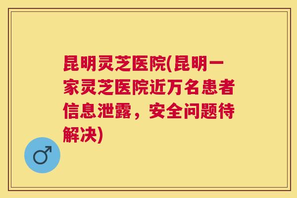 昆明灵芝医院(昆明一家灵芝医院近万名患者信息泄露,安全问题待解决) 昆明灵芝医院(昆明一家灵芝医院近万名患者信息泄露,安全问题待解决)