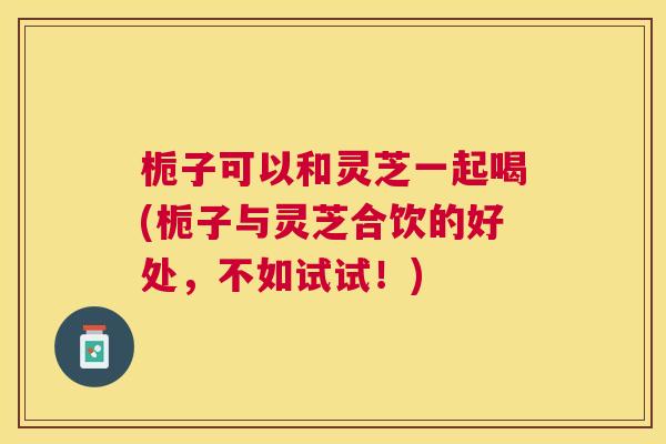 栀子可以和灵芝一起喝(栀子与灵芝合饮的好处,不如试试!) 栀子可以和灵芝一起喝(栀子与灵芝合饮的好处,不如试试!)