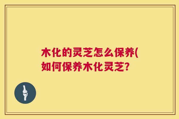 木化的灵芝怎么保养(如何保养木化灵芝? 木化的灵芝怎么保养(如何保养木化灵芝?