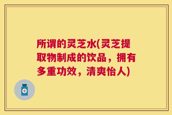 所谓的灵芝水(灵芝提取物制成的饮品,拥有多重功效,清爽怡人) 所谓的灵芝水(灵芝提取物制成的饮品,拥有多重功效,清爽怡人)