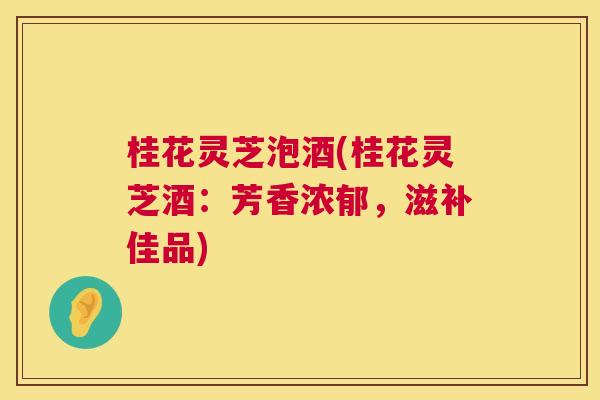 桂花灵芝泡酒(桂花灵芝酒:芳香浓郁,滋补佳品) 桂花灵芝泡酒(桂花灵芝酒:芳香浓郁,滋补佳品)