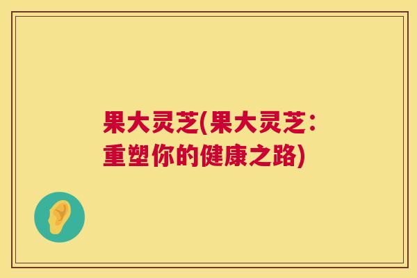 果大灵芝(果大灵芝:重塑你的健康之路) 果大灵芝(果大灵芝:重塑你的健康之路)