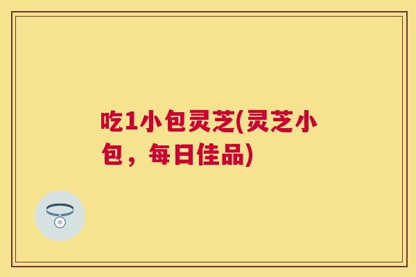 吃1小包灵芝(灵芝小包,每日佳品) 吃1小包灵芝(灵芝小包,每日佳品)