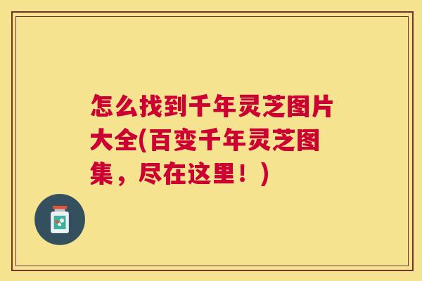 怎么找到千年灵芝图片大全(百变千年灵芝图集，尽在这里！)