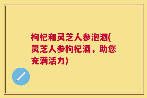 枸杞和灵芝人参泡酒(灵芝人参枸杞酒,助您充满活力) 枸杞和灵芝人参泡酒(灵芝人参枸杞酒,助您充满活力)