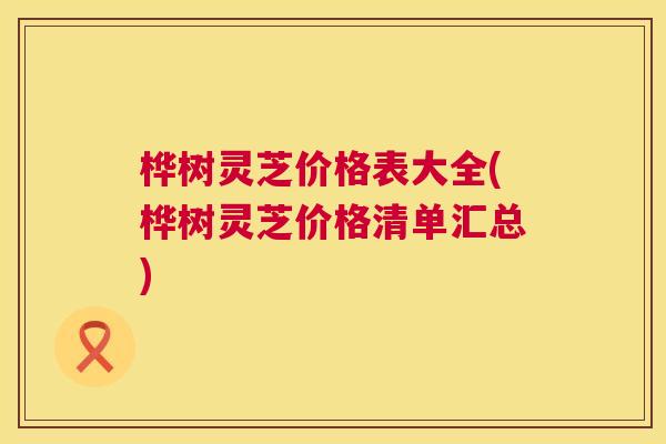 桦树灵芝价格表大全(桦树灵芝价格清单汇总)