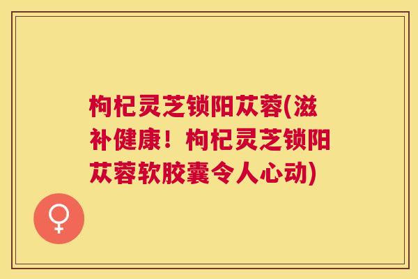 枸杞灵芝锁阳苁蓉(滋补健康！枸杞灵芝锁阳苁蓉软胶囊令人心动)