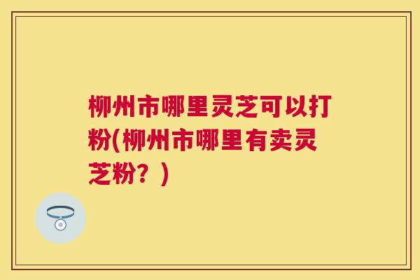 柳州市哪里灵芝可以打粉(柳州市哪里有卖灵芝粉？)