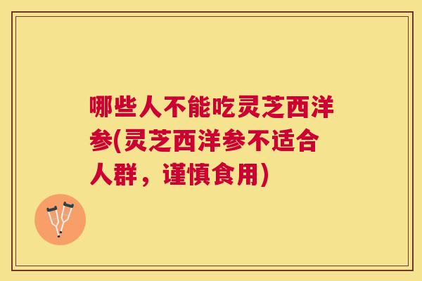 哪些人不能吃灵芝西洋参(灵芝西洋参不适合人群,谨慎食用) 哪些人不能吃灵芝西洋参(灵芝西洋参不适合人群,谨慎食用)
