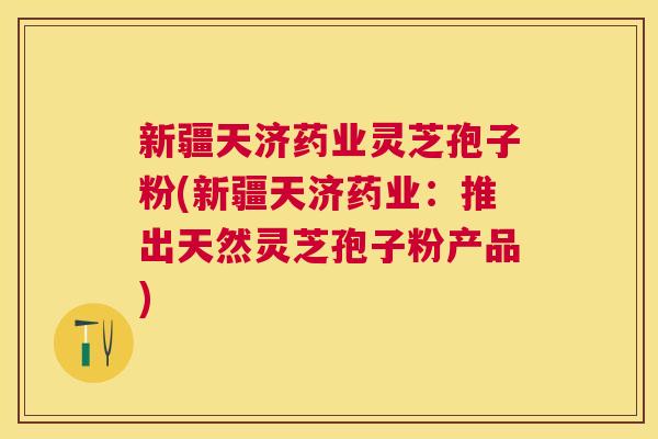 新疆天济药业灵芝孢子粉(新疆天济药业:推出天然灵芝孢子粉产品) 新疆天济药业灵芝孢子粉(新疆天济药业:推出天然灵芝孢子粉产品)