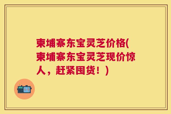 柬埔寨东宝灵芝价格(柬埔寨东宝灵芝现价惊人,赶紧囤货!) 柬埔寨东宝灵芝价格(柬埔寨东宝灵芝现价惊人,赶紧囤货!)