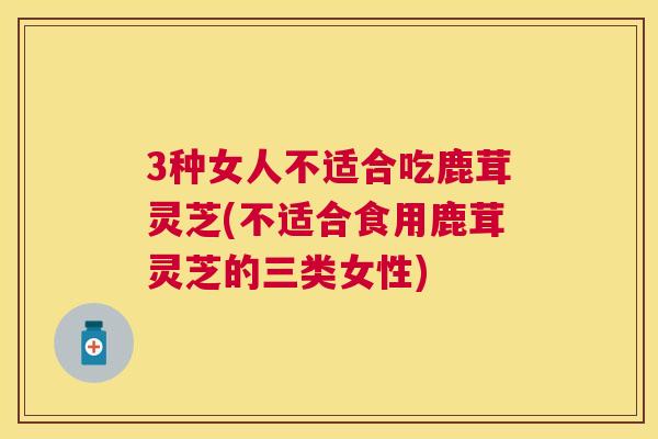 3种女人不适合吃鹿茸灵芝(不适合食用鹿茸灵芝的三类女性) 3种女人不适合吃鹿茸灵芝(不适合食用鹿茸灵芝的三类女性)