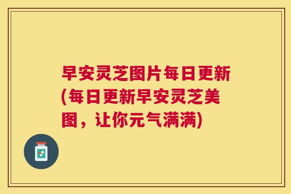 早安灵芝图片每日更新(每日更新早安灵芝美图，让你元气满满)