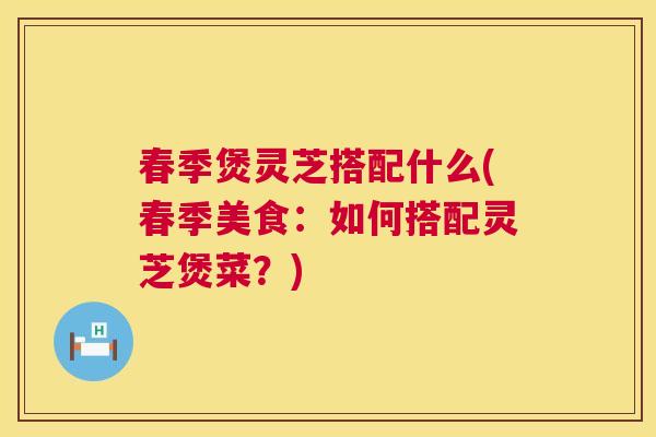 春季煲灵芝搭配什么(春季美食:如何搭配灵芝煲菜?) 春季煲灵芝搭配什么(春季美食:如何搭配灵芝煲菜?)