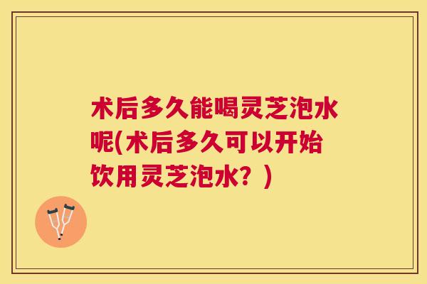 术后多久能喝灵芝泡水呢(术后多久可以开始饮用灵芝泡水?) 术后多久能喝灵芝泡水呢(术后多久可以开始饮用灵芝泡水?)