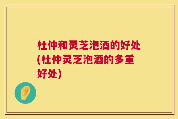 杜仲和灵芝泡酒的好处(杜仲灵芝泡酒的多重好处) 杜仲和灵芝泡酒的好处(杜仲灵芝泡酒的多重好处)