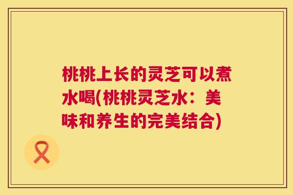 桃桃上长的灵芝可以煮水喝(桃桃灵芝水:美味和养生的完美结合) 桃桃上长的灵芝可以煮水喝(桃桃灵芝水:美味和养生的完美结合)