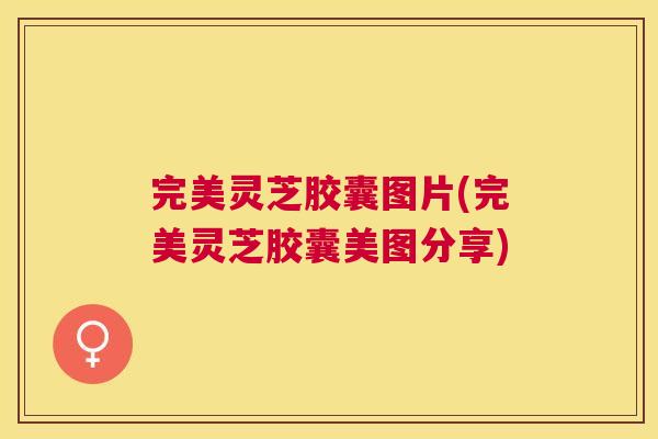 完美灵芝胶囊图片(完美灵芝胶囊美图分享) 完美灵芝胶囊图片(完美灵芝胶囊美图分享)