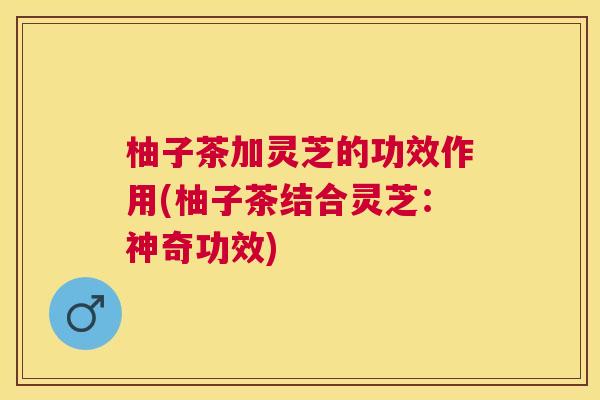 柚子茶加灵芝的功效作用(柚子茶结合灵芝:神奇功效) 柚子茶加灵芝的功效作用(柚子茶结合灵芝:神奇功效)