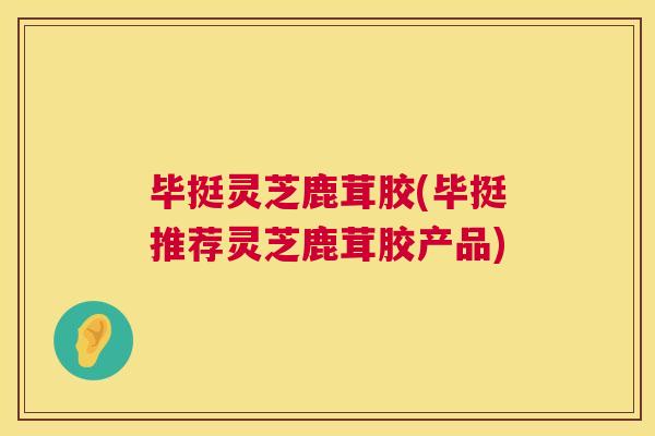 毕挺灵芝鹿茸胶(毕挺推荐灵芝鹿茸胶产品) 毕挺灵芝鹿茸胶(毕挺推荐灵芝鹿茸胶产品)