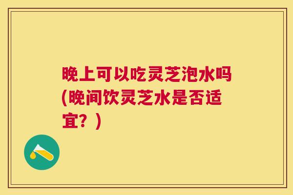 晚上可以吃灵芝泡水吗(晚间饮灵芝水是否适宜?) 晚上可以吃灵芝泡水吗(晚间饮灵芝水是否适宜?)