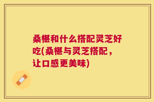 桑椹和什么搭配灵芝好吃(桑椹与灵芝搭配,让口感更美味) 桑椹和什么搭配灵芝好吃(桑椹与灵芝搭配,让口感更美味)