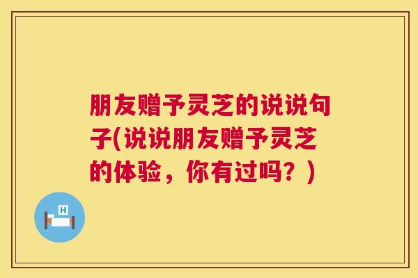 朋友赠予灵芝的说说句子(说说朋友赠予灵芝的体验,你有过吗?) 朋友赠予灵芝的说说句子(说说朋友赠予灵芝的体验,你有过吗?)