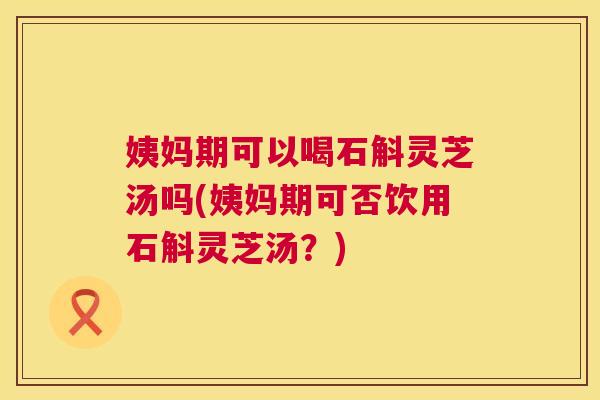 姨妈期可以喝石斛灵芝汤吗(姨妈期可否饮用石斛灵芝汤?) 姨妈期可以喝石斛灵芝汤吗(姨妈期可否饮用石斛灵芝汤?)