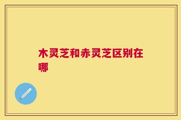 木灵芝和赤灵芝区别在哪 木灵芝和赤灵芝区别在哪