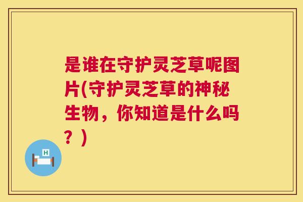 是谁在守护灵芝草呢图片(守护灵芝草的神秘生物,你知道是什么吗?) 是谁在守护灵芝草呢图片(守护灵芝草的神秘生物,你知道是什么吗?)