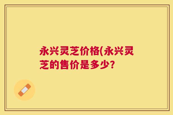 永兴灵芝价格(永兴灵芝的售价是多少? 永兴灵芝价格(永兴灵芝的售价是多少?