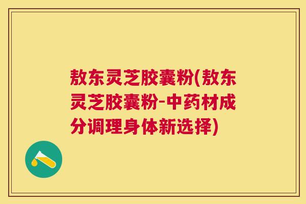 敖东灵芝胶囊粉(敖东灵芝胶囊粉-材成分调理身体新选择) 敖东灵芝胶囊粉(敖东灵芝胶囊粉-材成分调理身体新选择)