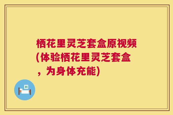 栖花里灵芝套盒原视频(体验栖花里灵芝套盒,为身体充能) 栖花里灵芝套盒原视频(体验栖花里灵芝套盒,为身体充能)