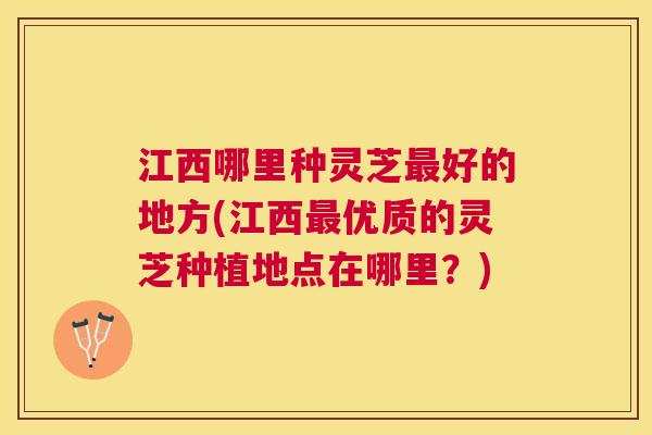 江西哪里种灵芝好的地方(江西优质的灵芝种植地点在哪里?) 江西哪里种灵芝好的地方(江西优质的灵芝种植地点在哪里?)